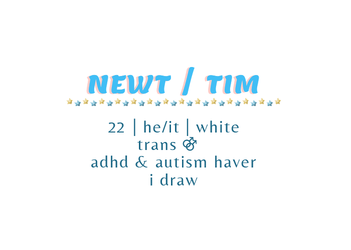 Newt or Tim. 22, he or it, white. Trans gay man. ADHD and autism haver. I draw.